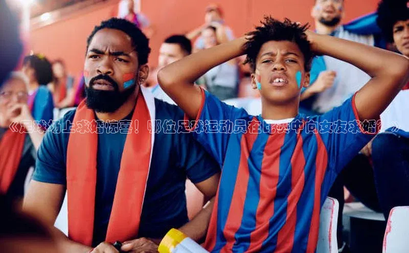 3377体育app官网下载地址引力传媒《足球场上求婚惊喜！哪位足球运动员在比赛中向女友求婚？》