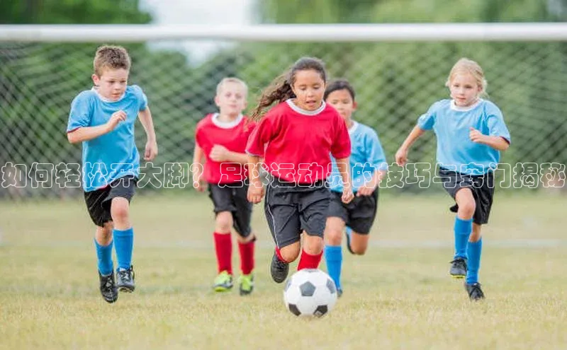 3377体育app官方下载百度手机卫士如何轻松开大脚？足球运动员的技巧与窍门揭秘