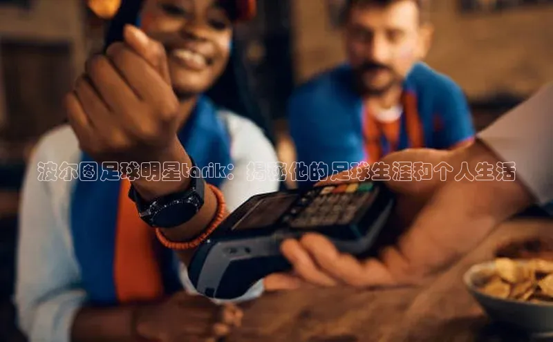 3377体育app官方下载百度百聘波尔图足球明星tarik：揭秘他的足球生涯和个人生活