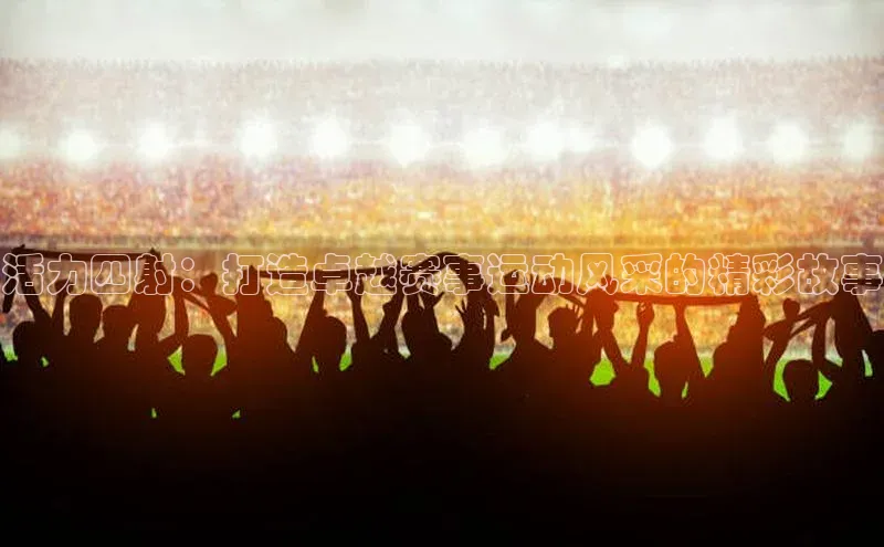 3377体育网页入口滴滴出行活力四射：打造卓越赛事运动风采的精彩故事