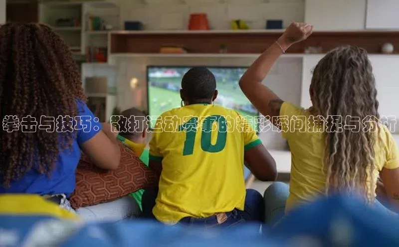 3377体育app登录入口手机版云创智行拳击与技巧：散打运动赛事的精彩瞬间捕捉与分析