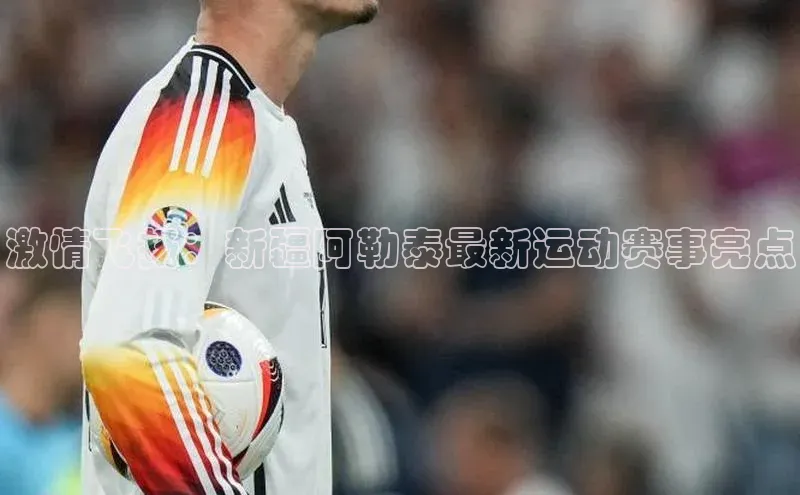 激情飞扬：新疆阿勒泰最新运动赛事亮点