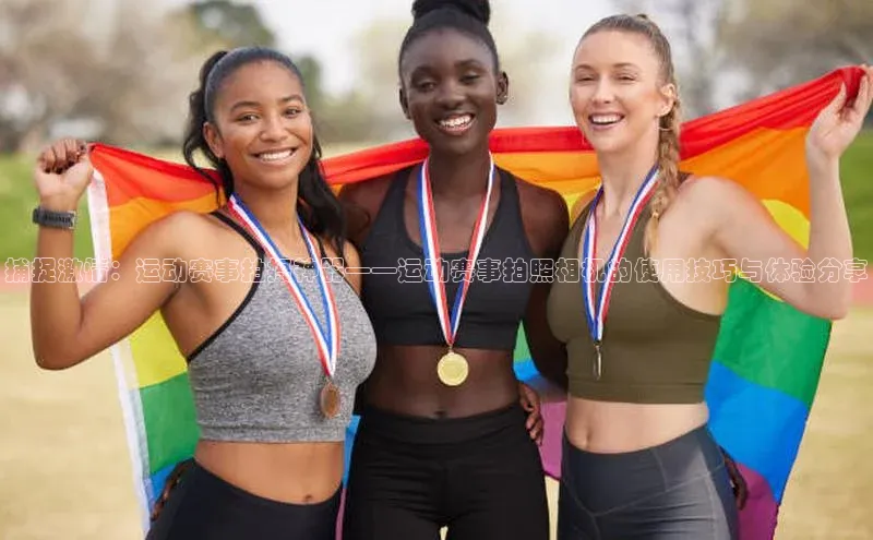 捕捉激情：运动赛事拍摄神器——运动赛事拍照相机的使用技巧与体验分享