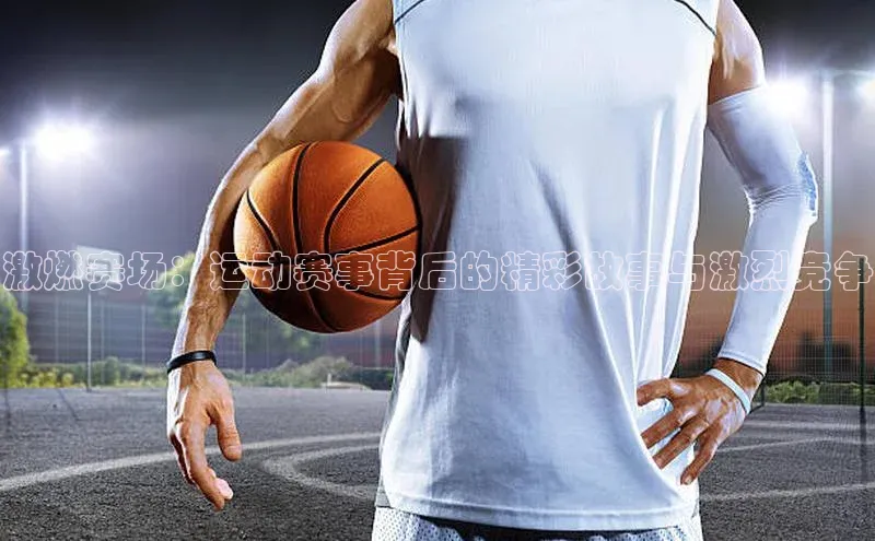 激燃赛场：运动赛事背后的精彩故事与激烈竞争