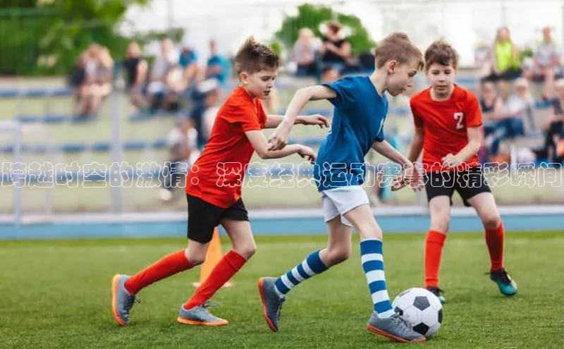 跨越时空的激情：深度经典运动赛事的精彩瞬间