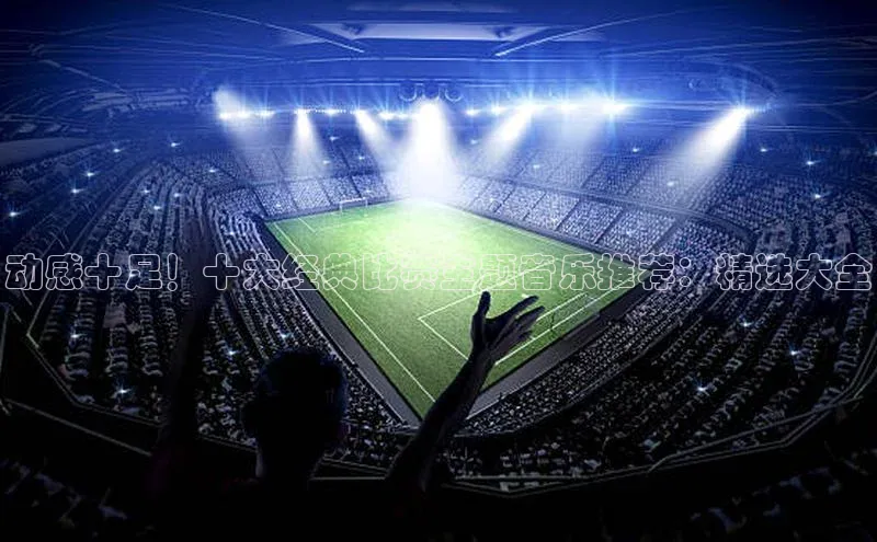 动感十足！十大经典比赛主题音乐推荐：精选大全