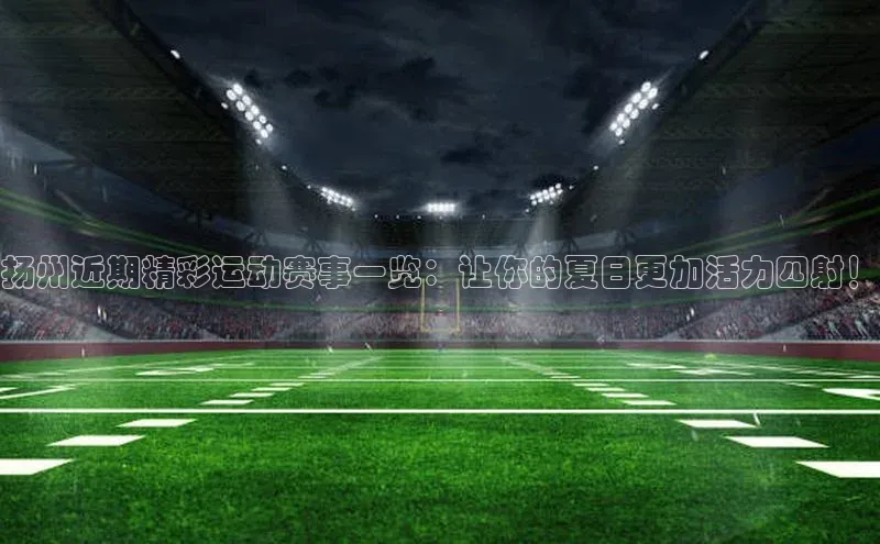 扬州近期精彩运动赛事一览：让你的夏日更加活力四射！